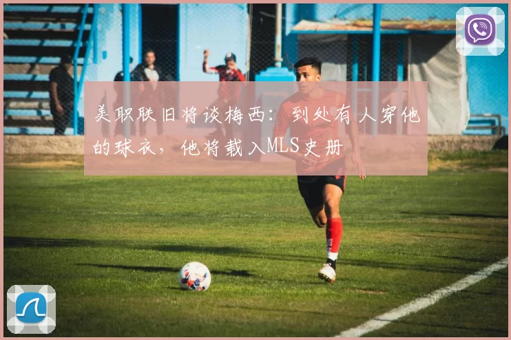 美职联旧将谈梅西：到处有人穿他的球衣，他将载入MLS史册