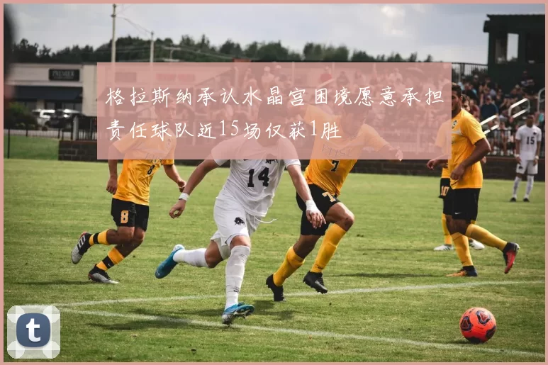 格拉斯纳承认水晶宫困境愿意承担责任球队近15场仅获1胜