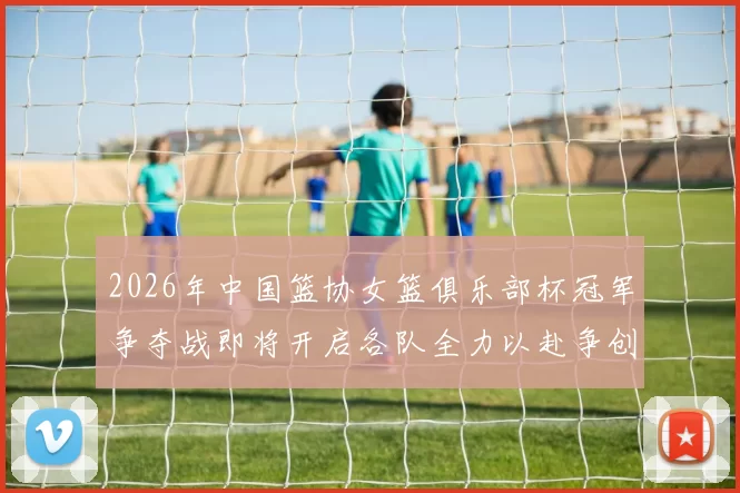 2026年中国篮协女篮俱乐部杯冠军争夺战即将开启各队全力以赴争创佳绩