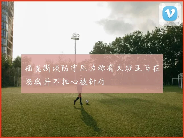 福克斯谈防守压力称有文班亚马在场我并不担心被针对