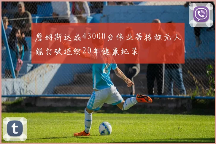 詹姆斯达成43000分伟业蒂格称无人能打破连续20年健康纪录