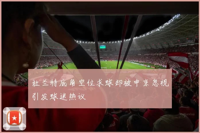 杜兰特底角空位求球却被申京忽视引发球迷热议