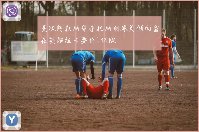 曼联阿森纳争夺托纳利球员倾向留在英超纽卡要价1亿欧