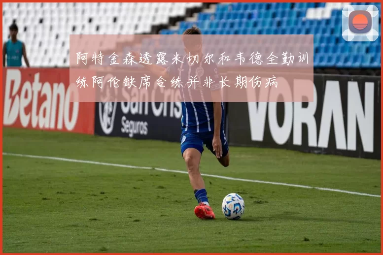 阿特金森透露米切尔和韦德全勤训练阿伦缺席合练并非长期伤病
