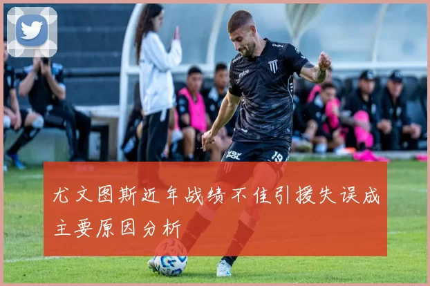 尤文图斯近年战绩不佳引援失误成主要原因分析