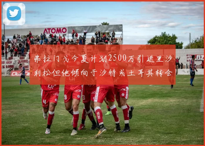 弗拉门戈今夏计划2500万引进里沙利松但他倾向于沙特或土耳其转会