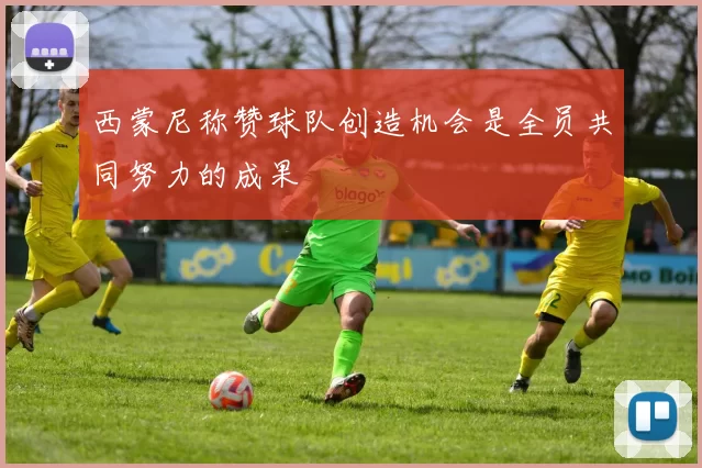 西蒙尼称赞球队创造机会是全员共同努力的成果