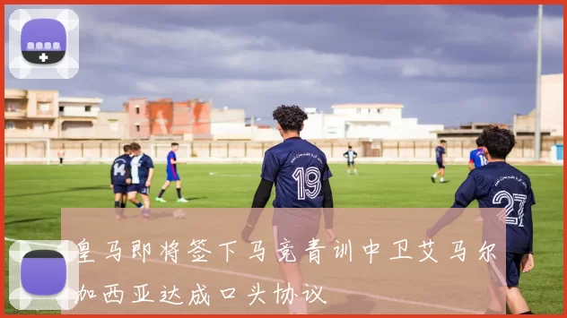 皇马即将签下马竞青训中卫艾马尔加西亚达成口头协议
