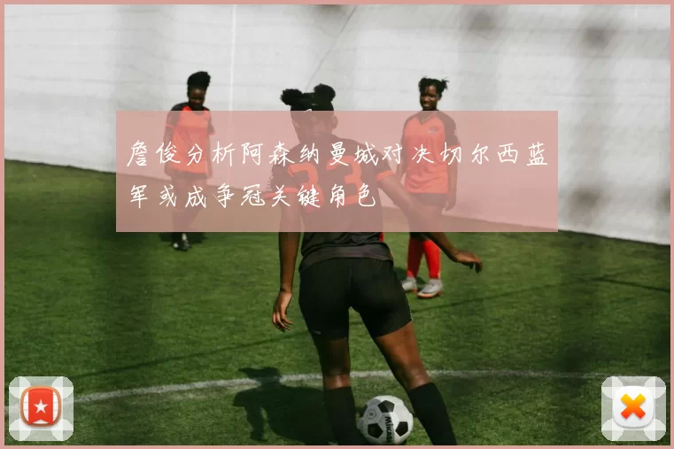 詹俊分析阿森纳曼城对决切尔西蓝军或成争冠关键角色