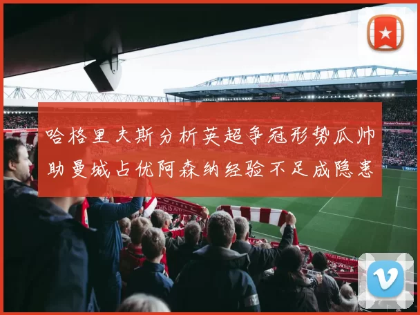 哈格里夫斯分析英超争冠形势瓜帅助曼城占优阿森纳经验不足成隐患