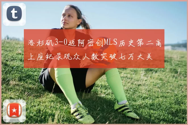 洛杉矶3-0迈阿密创MLS历史第二高上座纪录观众人数突破七万大关