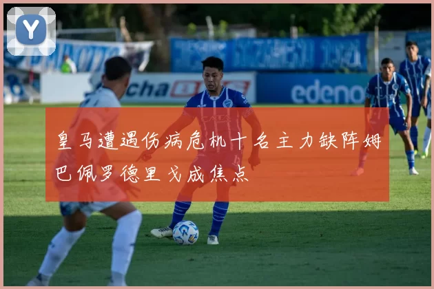 皇马遭遇伤病危机十名主力缺阵姆巴佩罗德里戈成焦点