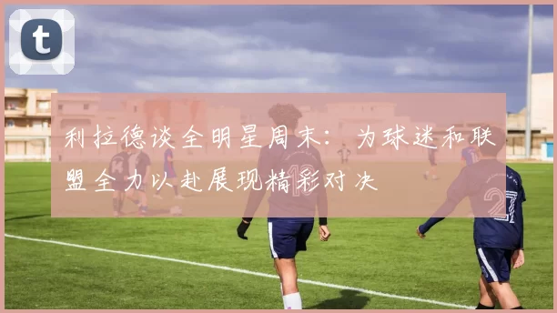 利拉德谈全明星周末：为球迷和联盟全力以赴展现精彩对决