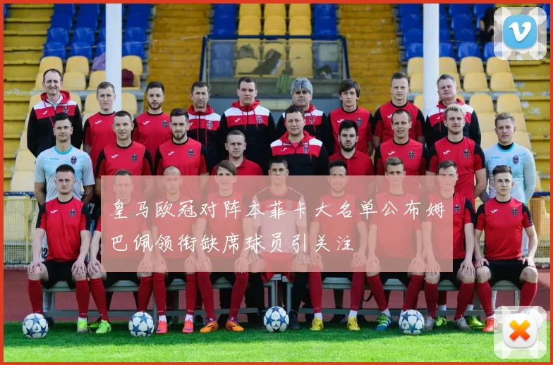 皇马欧冠对阵本菲卡大名单公布姆巴佩领衔缺席球员引关注