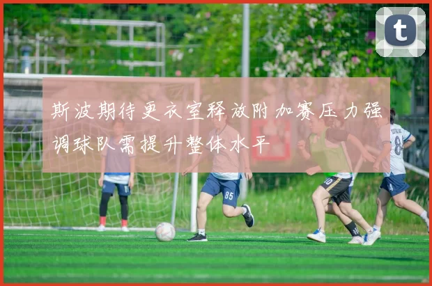 斯波期待更衣室释放附加赛压力强调球队需提升整体水平