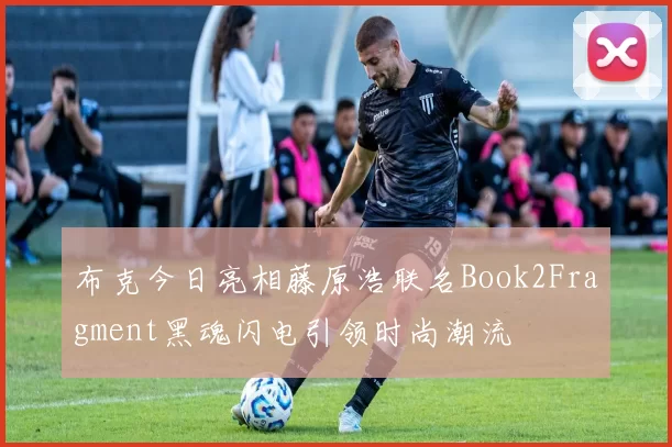 布克今日亮相藤原浩联名Book2Fragment黑魂闪电引领时尚潮流