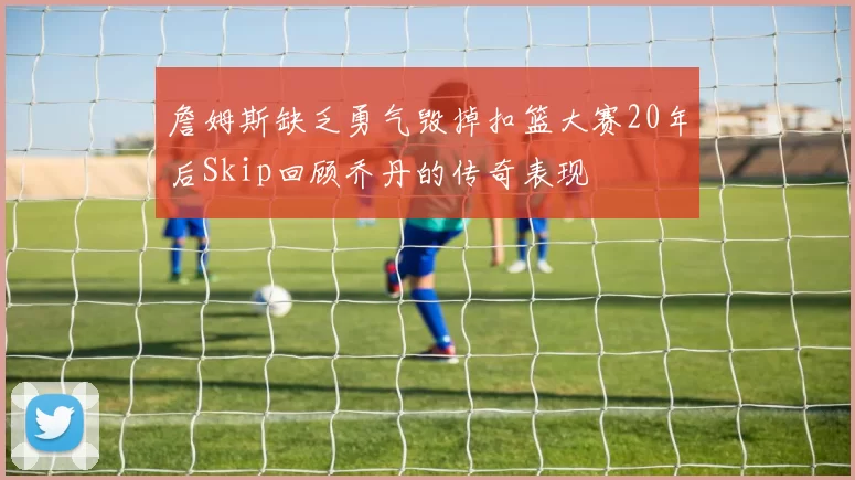 詹姆斯缺乏勇气毁掉扣篮大赛20年后Skip回顾乔丹的传奇表现