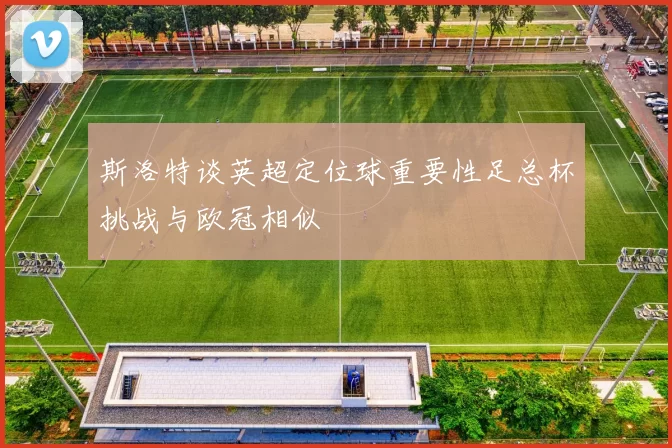 斯洛特谈英超定位球重要性足总杯挑战与欧冠相似